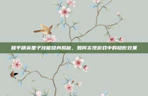 和平精英墨子技能隐身揭秘,如何实现游戏中的隐形效果
