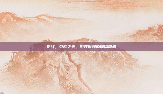 逆战,荣耀之光,游戏世界的璀璨图标
