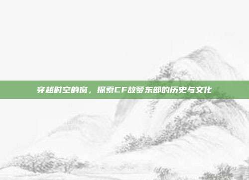 穿越时空的窗,探索CF故梦东部的历史与文化