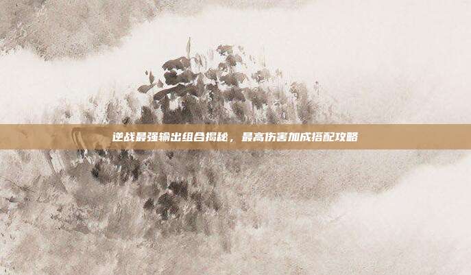 逆战最强输出组合揭秘,最高伤害加成搭配攻略