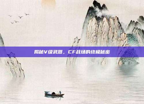 揭秘V级武器,CF战场的终极秘密