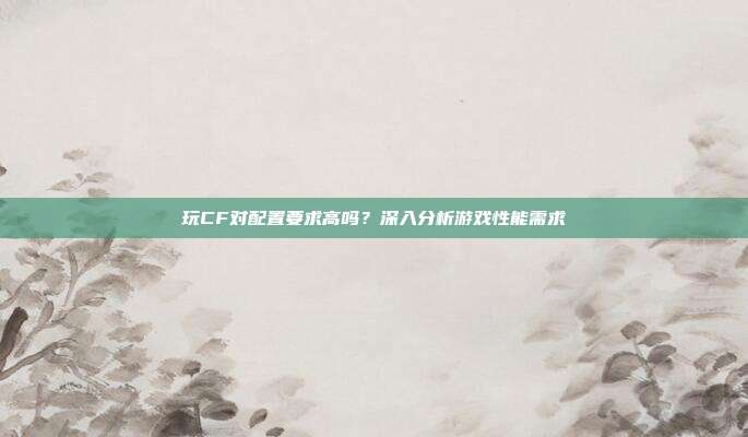 玩CF对配置要求高吗?深入分析游戏性能需求