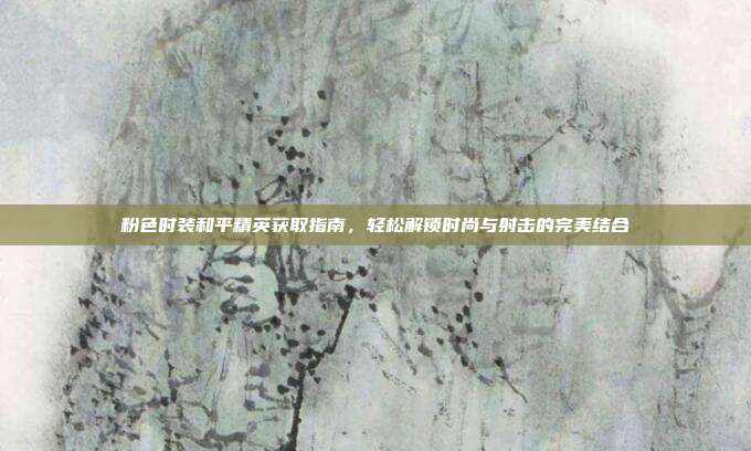 粉色时装和平精英获取指南,轻松解锁时尚与射击的完美结合