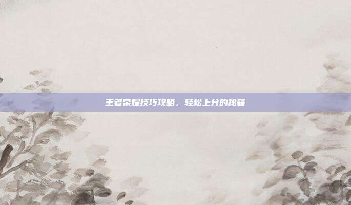 王者荣耀技巧攻略,轻松上分的秘籍