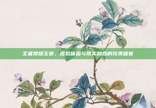王者荣耀玉宴,虚拟体验与现实融合的完美盛宴