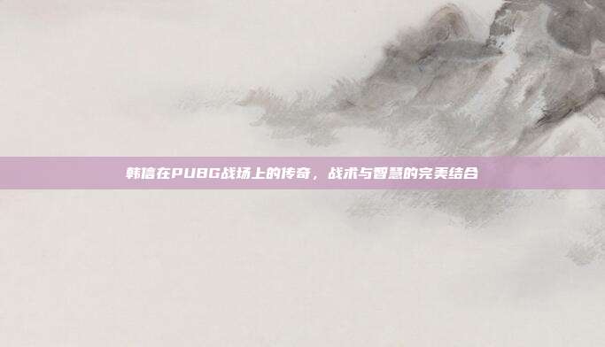 韩信在PUBG战场上的传奇,战术与智慧的完美结合