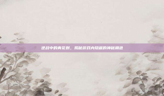 逆战中的青花刺,揭秘游戏内隐藏的神秘角色