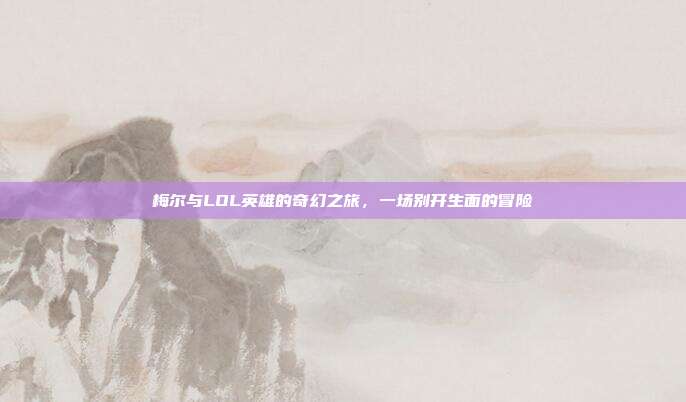 梅尔与LOL英雄的奇幻之旅,一场别开生面的冒险
