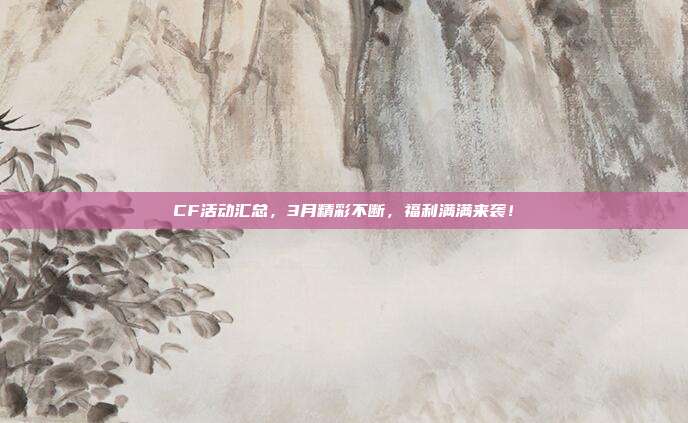 CF活动汇总,3月精彩不断,福利满满来袭!