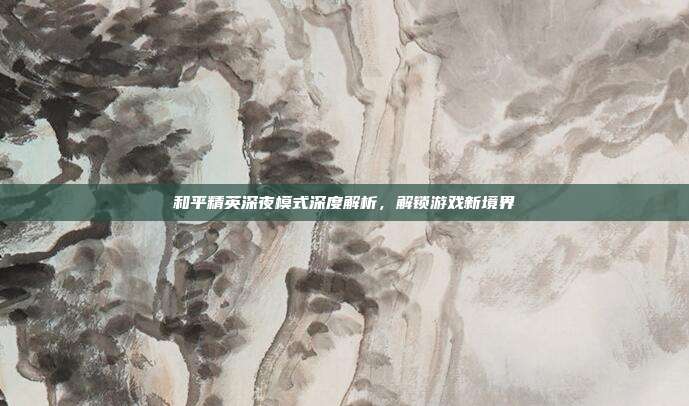 和平精英深夜模式深度解析,解锁游戏新境界