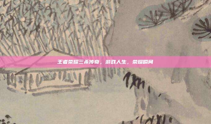 王者荣耀三杀传奇,游戏人生,荣耀瞬间