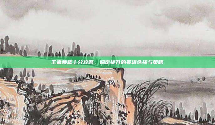 王者荣耀上分攻略,稳定提升的英雄选择与策略