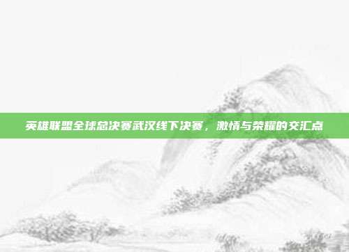 英雄联盟全球总决赛武汉线下决赛,激情与荣耀的交汇点