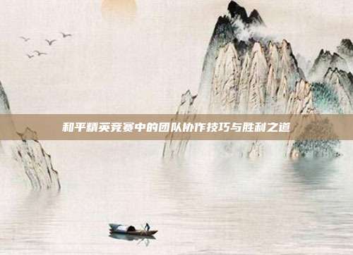 和平精英竞赛中的团队协作技巧与胜利之道