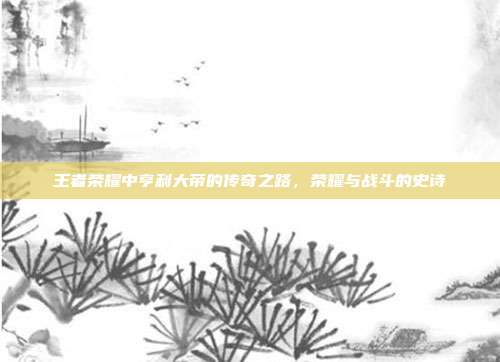 王者荣耀中亨利大帝的传奇之路,荣耀与战斗的史诗