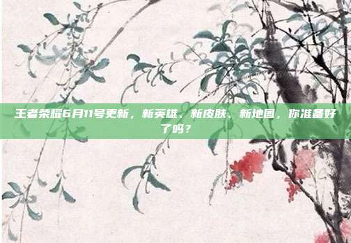 王者荣耀6月11号更新,新英雄、新皮肤、新地图,你准备好了吗?