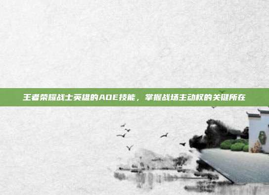 王者荣耀战士英雄的AOE技能,掌握战场主动权的关键所在