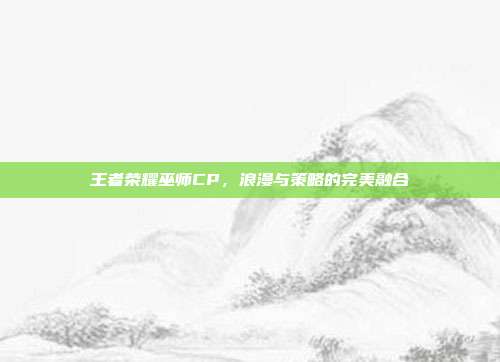 王者荣耀巫师CP,浪漫与策略的完美融合