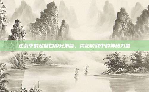 逆战中的超能白狼兄弟篇,揭秘游戏中的神秘力量
