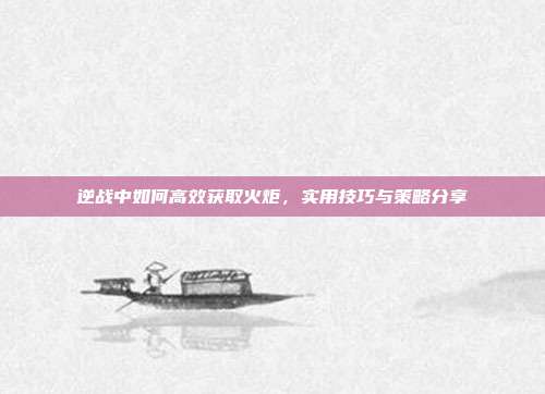 逆战中如何高效获取火炬,实用技巧与策略分享
