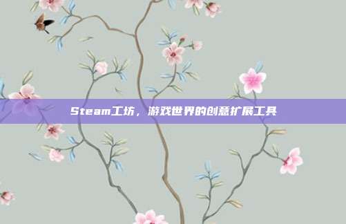 Steam工坊,游戏世界的创意扩展工具