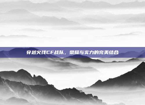 穿越火线CF战队,荣耀与实力的完美结合