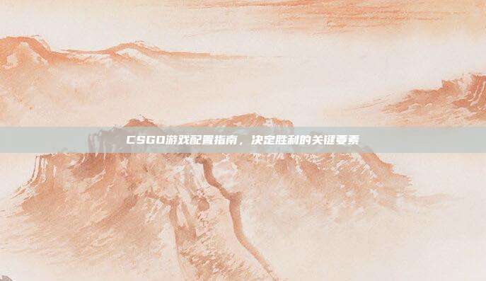 CSGO游戏配置指南,决定胜利的关键要素