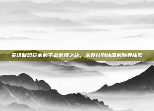 英雄联盟玩家的王者荣耀之旅,从竞技到休闲的跨界体验