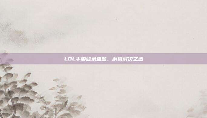 LOL手游登录难题，解锁解决之道