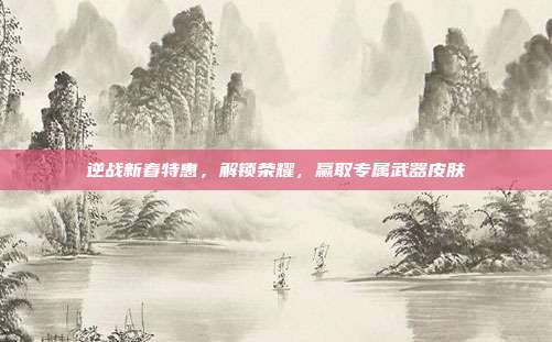 逆战新春特惠,解锁荣耀,赢取专属武器皮肤
