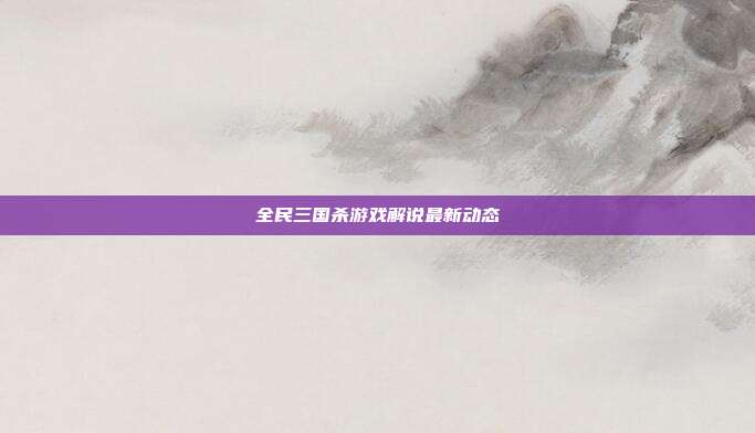 全民三国杀游戏解说最新动态