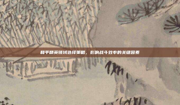 和平精英领域选择策略,影响战斗效率的关键因素