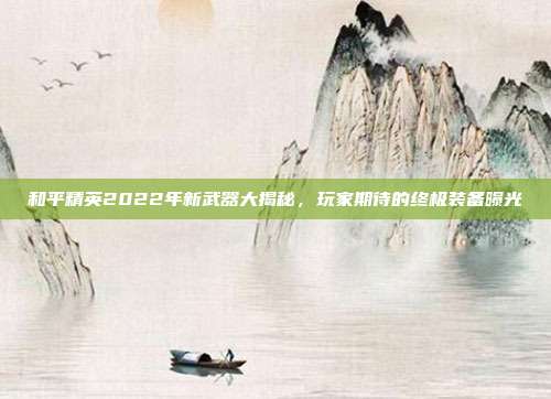 和平精英2022年新武器大揭秘,玩家期待的终极装备曝光