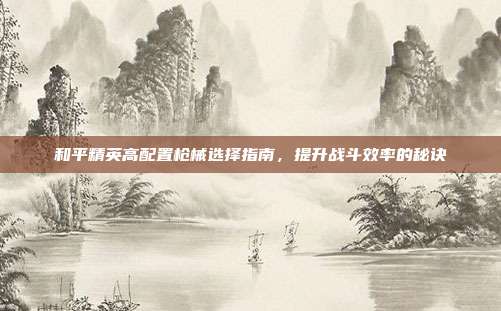 和平精英高配置枪械选择指南,提升战斗效率的秘诀