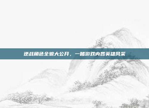 逆战角色全貌大公开,一睹游戏内各英雄风采