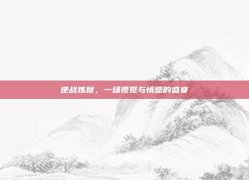 逆战炼狱,一场视觉与情感的盛宴