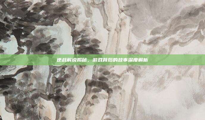 逆战解说揭秘,游戏背后的故事深度解析
