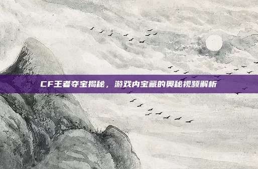 CF王者夺宝揭秘,游戏内宝藏的奥秘视频解析