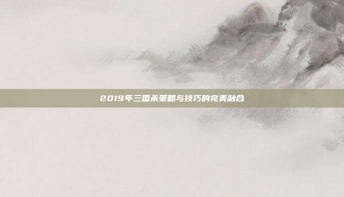 2019年三国杀策略与技巧的完美融合