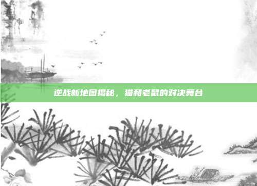 逆战新地图揭秘,猫和老鼠的对决舞台