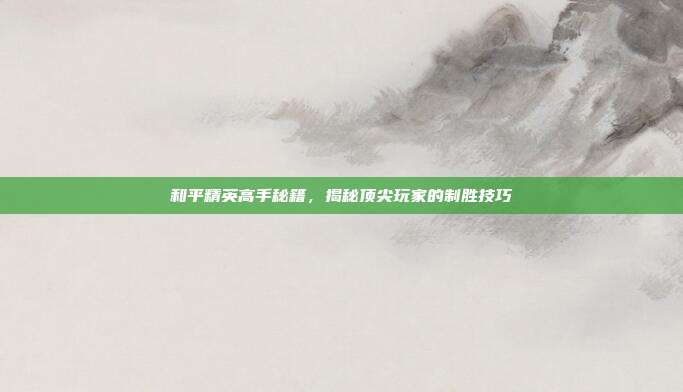 和平精英高手秘籍,揭秘顶尖玩家的制胜技巧