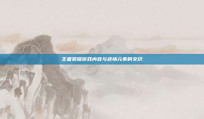 王者荣耀游戏内容与色情元素的交织