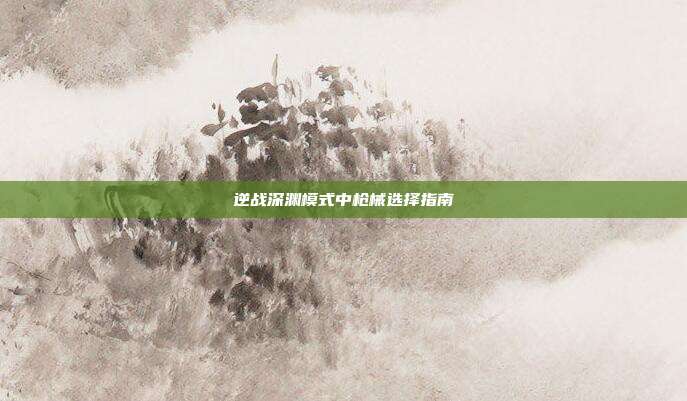 逆战深渊模式中枪械选择指南