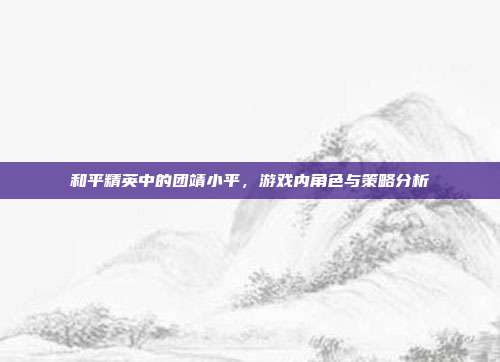 和平精英中的团靖小平,游戏内角色与策略分析