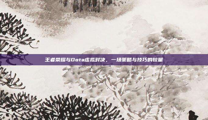 王者荣耀与Dota虚拟对决,一场策略与技巧的较量