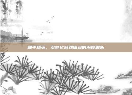 和平精英,多样化游戏体验的深度解析