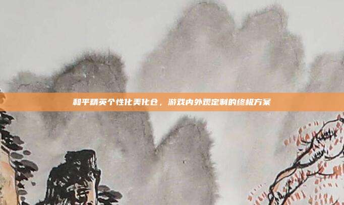 和平精英个性化美化仓,游戏内外观定制的终极方案