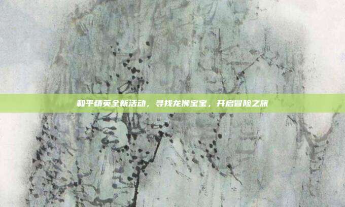 和平精英全新活动,寻找龙狮宝宝,开启冒险之旅