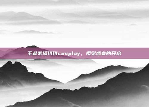 王者荣耀琪琪cosplay,视觉盛宴的开启