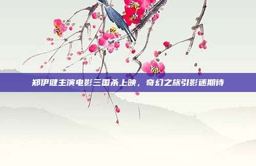 郑伊健主演电影三国杀上映,奇幻之旅引影迷期待